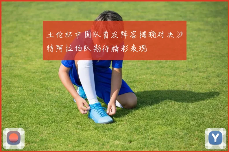 土伦杯中国队首发阵容揭晓对决沙特阿拉伯队期待精彩表现