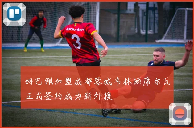 姆巴佩加盟成都蓉城韦林顿席尔瓦正式签约成为新外援
